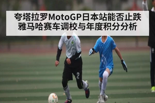 夸塔拉罗MotoGP日本站能否止跌 雅马哈赛车调校与年度积分分析